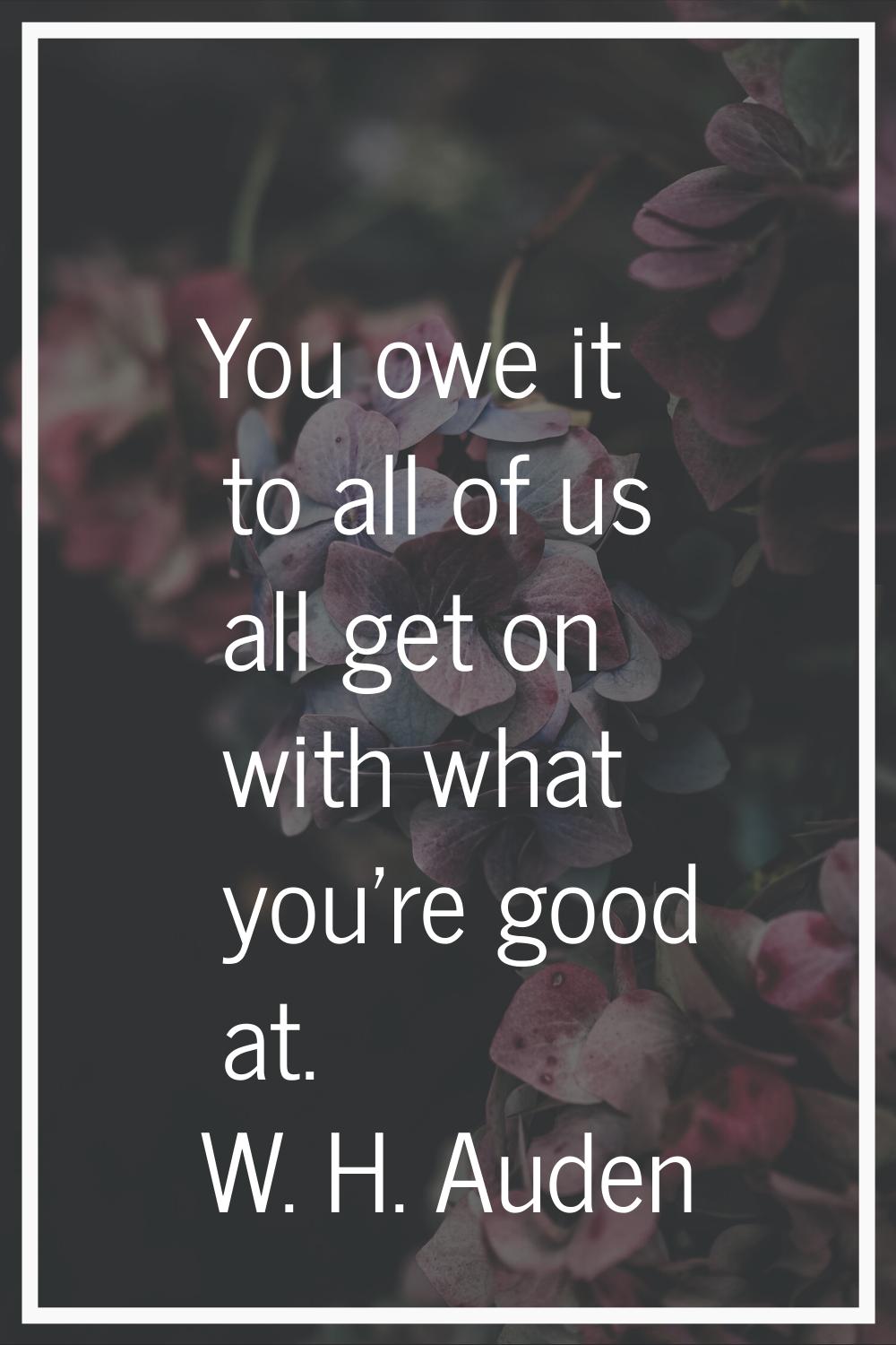 You owe it to all of us all get on with what you're good at.