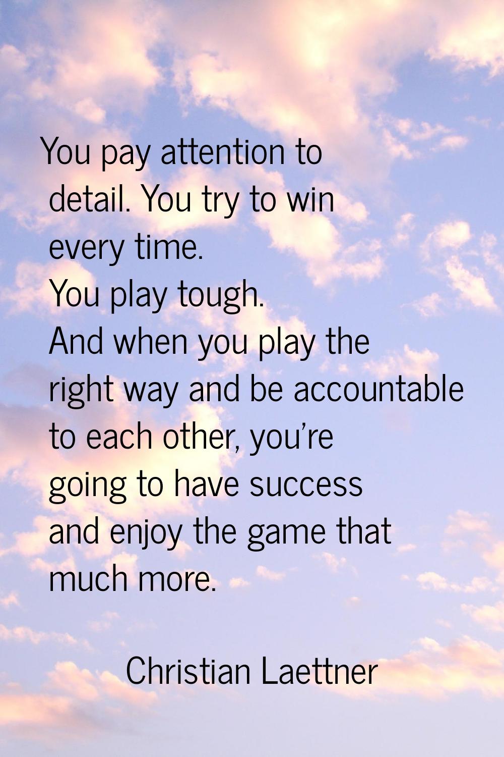 You pay attention to detail. You try to win every time. You play tough. And when you play the right