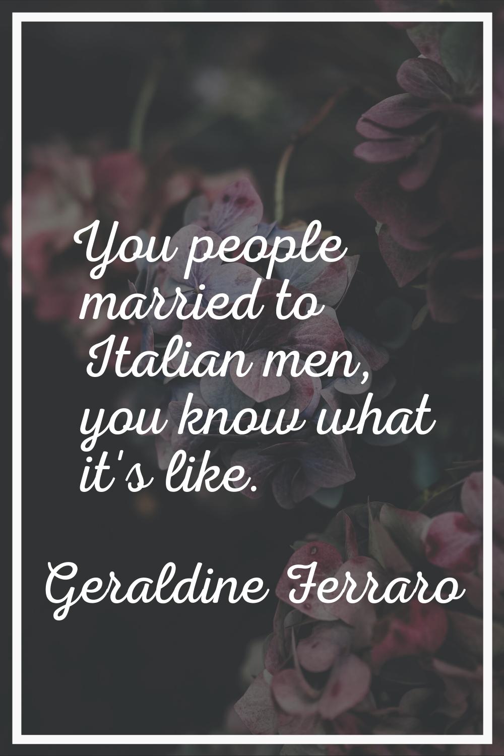 You people married to Italian men, you know what it's like.