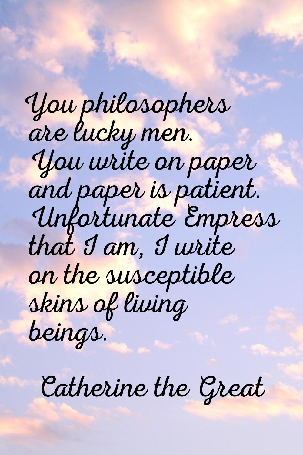 You philosophers are lucky men. You write on paper and paper is patient. Unfortunate Empress that I