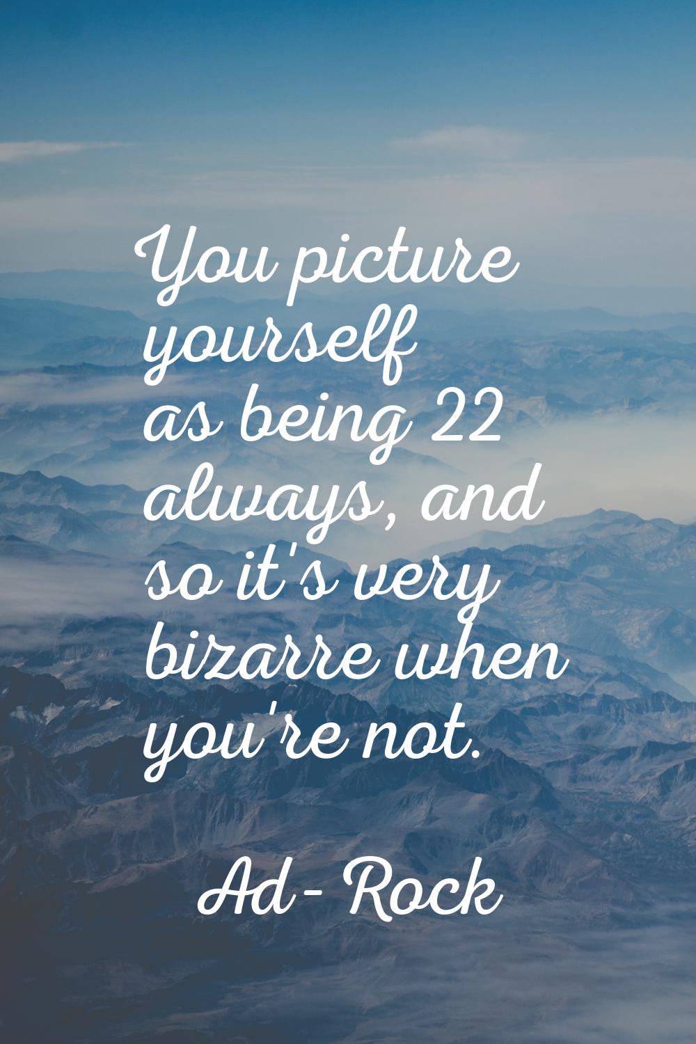 You picture yourself as being 22 always, and so it's very bizarre when you're not.