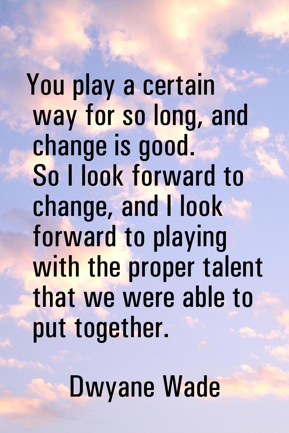 You play a certain way for so long, and change is good. So I look forward to change, and I look for