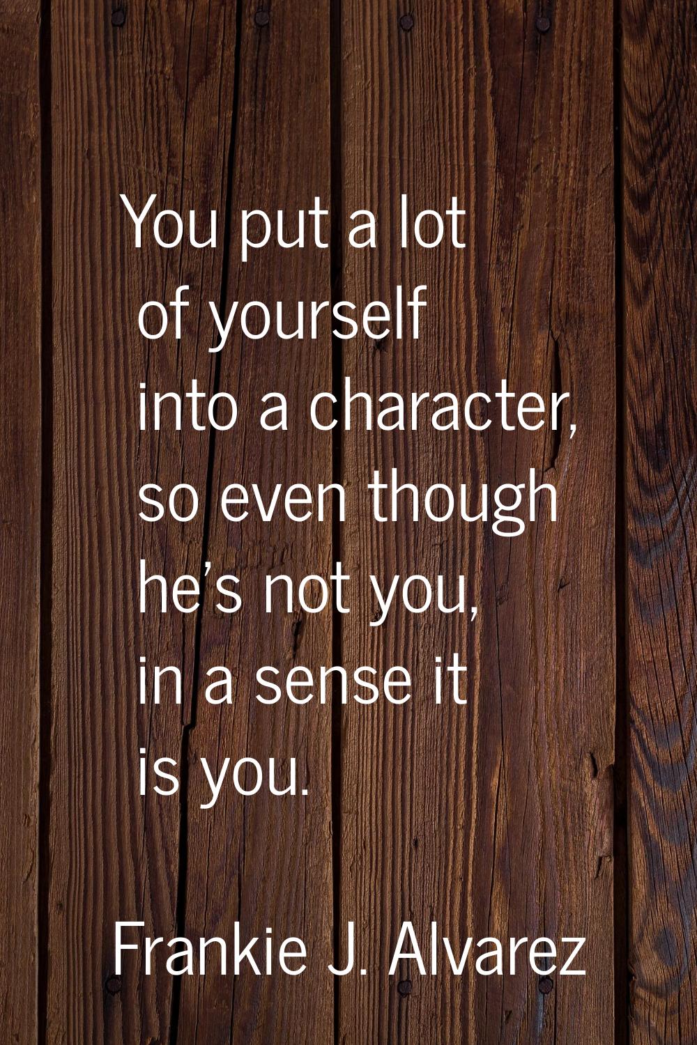 You put a lot of yourself into a character, so even though he's not you, in a sense it is you.