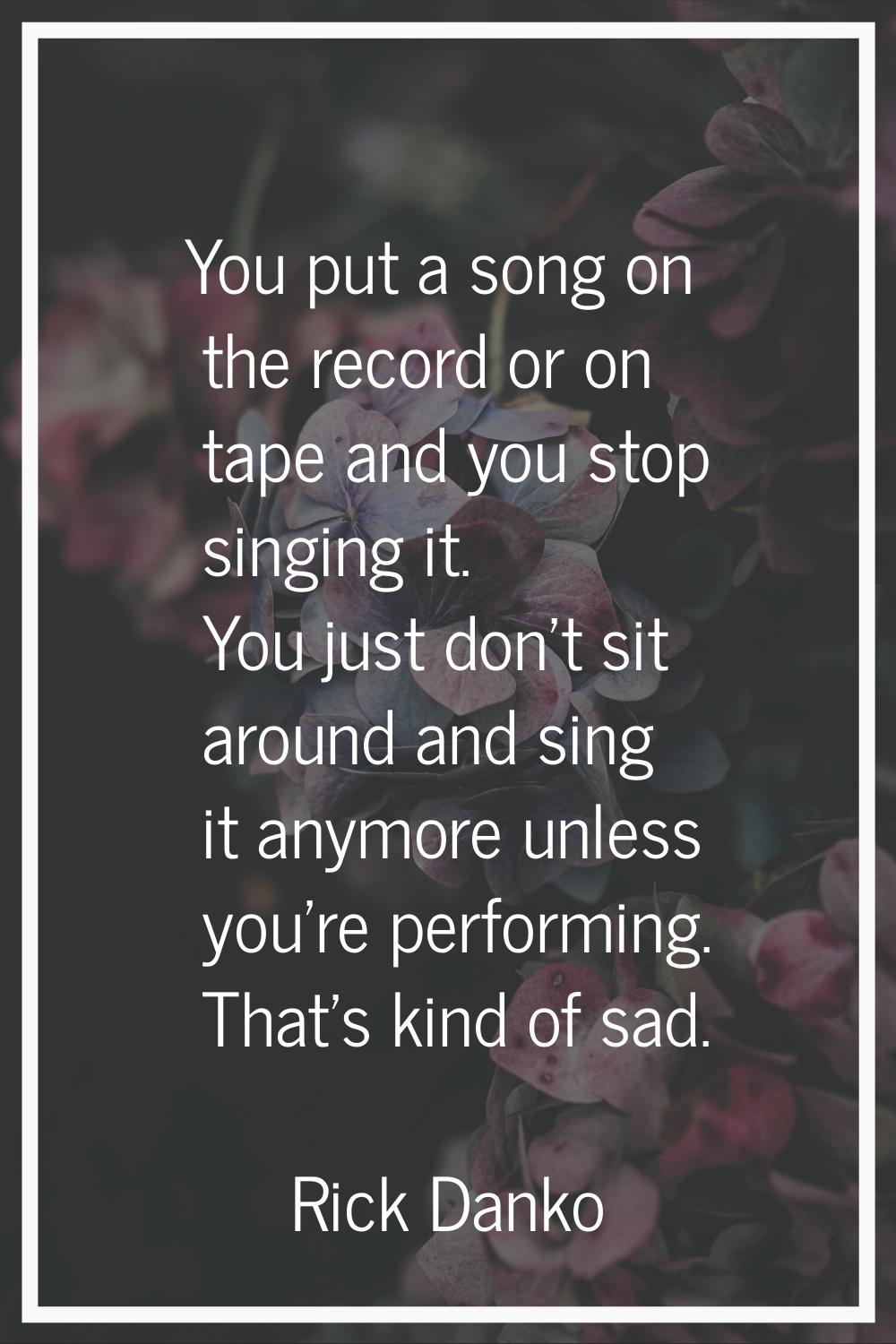 You put a song on the record or on tape and you stop singing it. You just don't sit around and sing