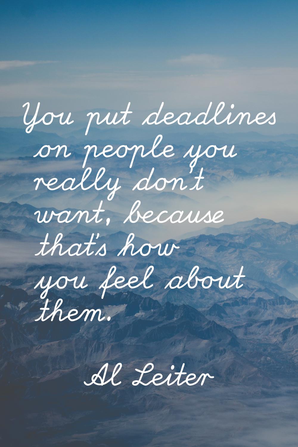 You put deadlines on people you really don't want, because that's how you feel about them.
