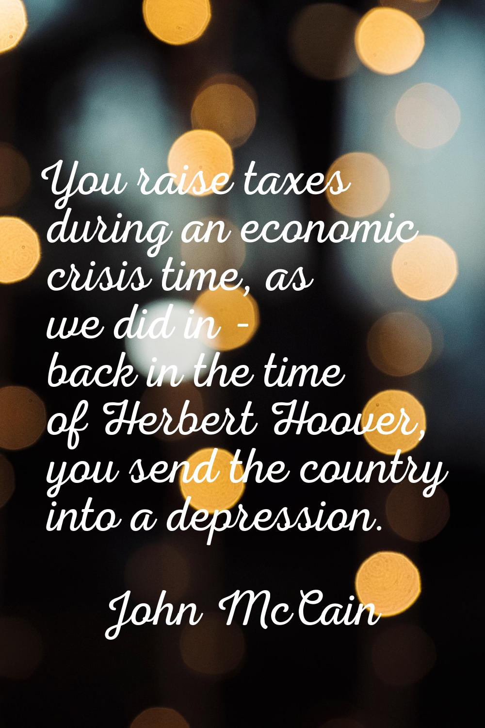 You raise taxes during an economic crisis time, as we did in - back in the time of Herbert Hoover, 