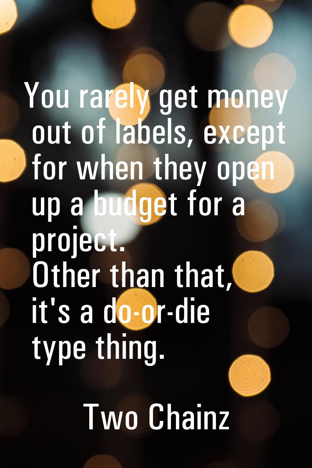 You rarely get money out of labels, except for when they open up a budget for a project. Other than