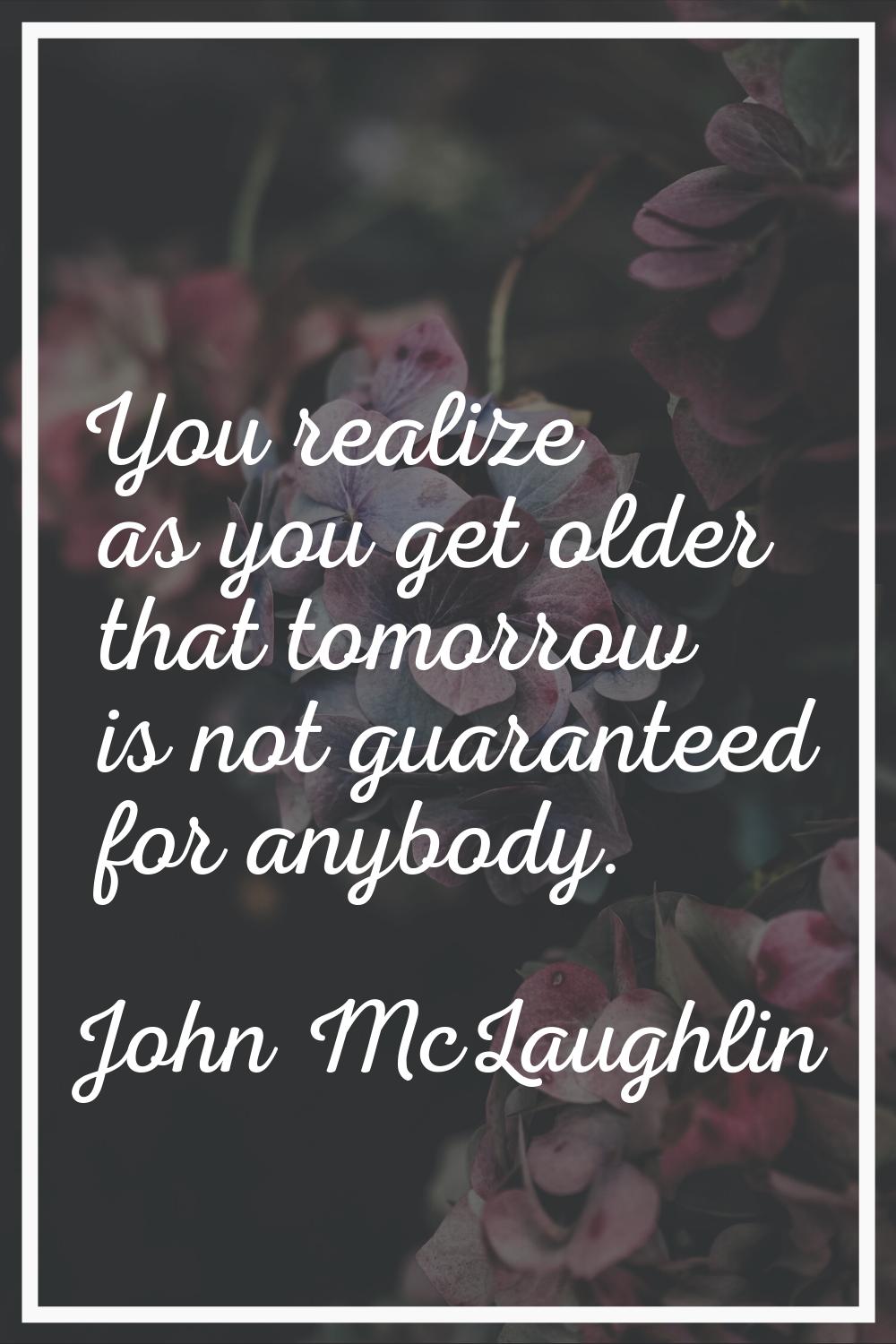 You realize as you get older that tomorrow is not guaranteed for anybody.