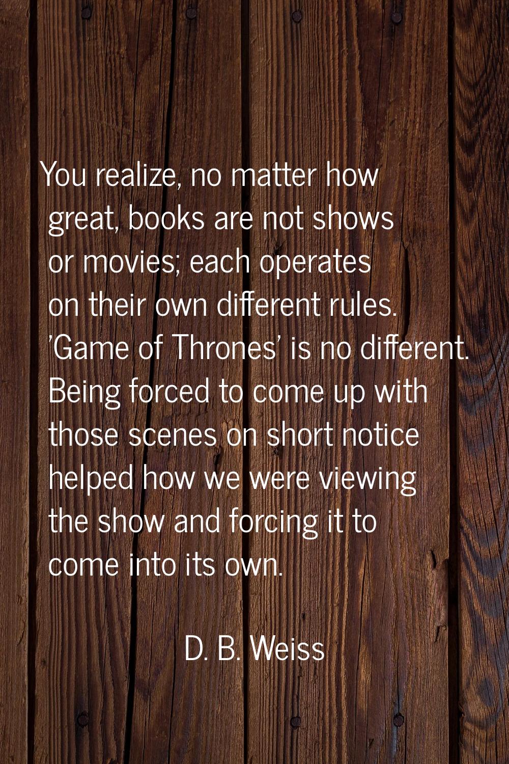 You realize, no matter how great, books are not shows or movies; each operates on their own differe