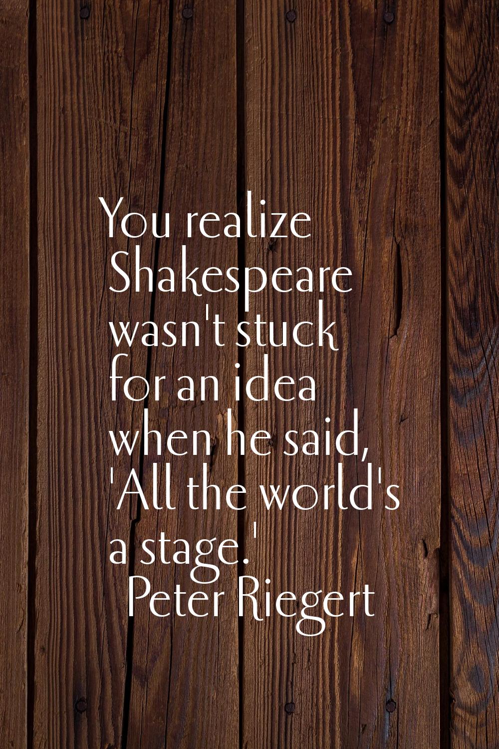 You realize Shakespeare wasn't stuck for an idea when he said, 'All the world's a stage.'