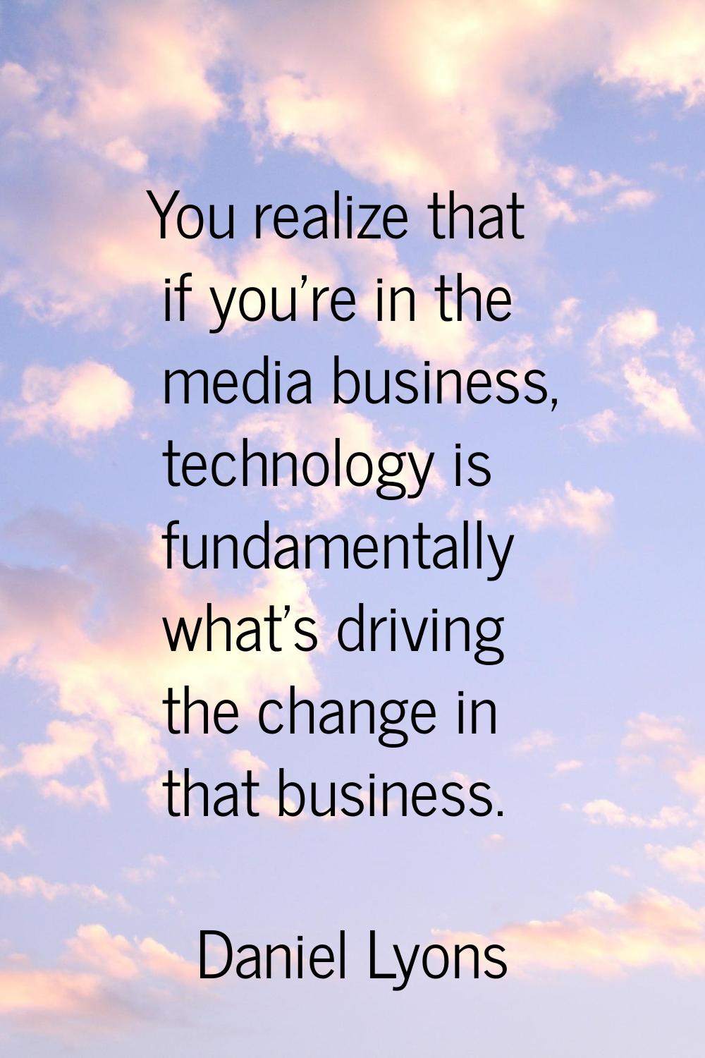 You realize that if you're in the media business, technology is fundamentally what's driving the ch