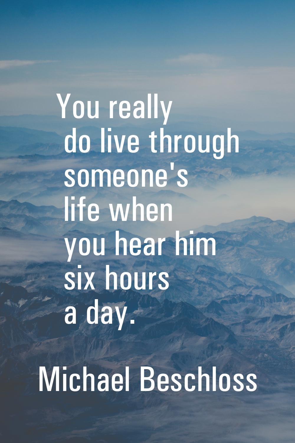 You really do live through someone's life when you hear him six hours a day.