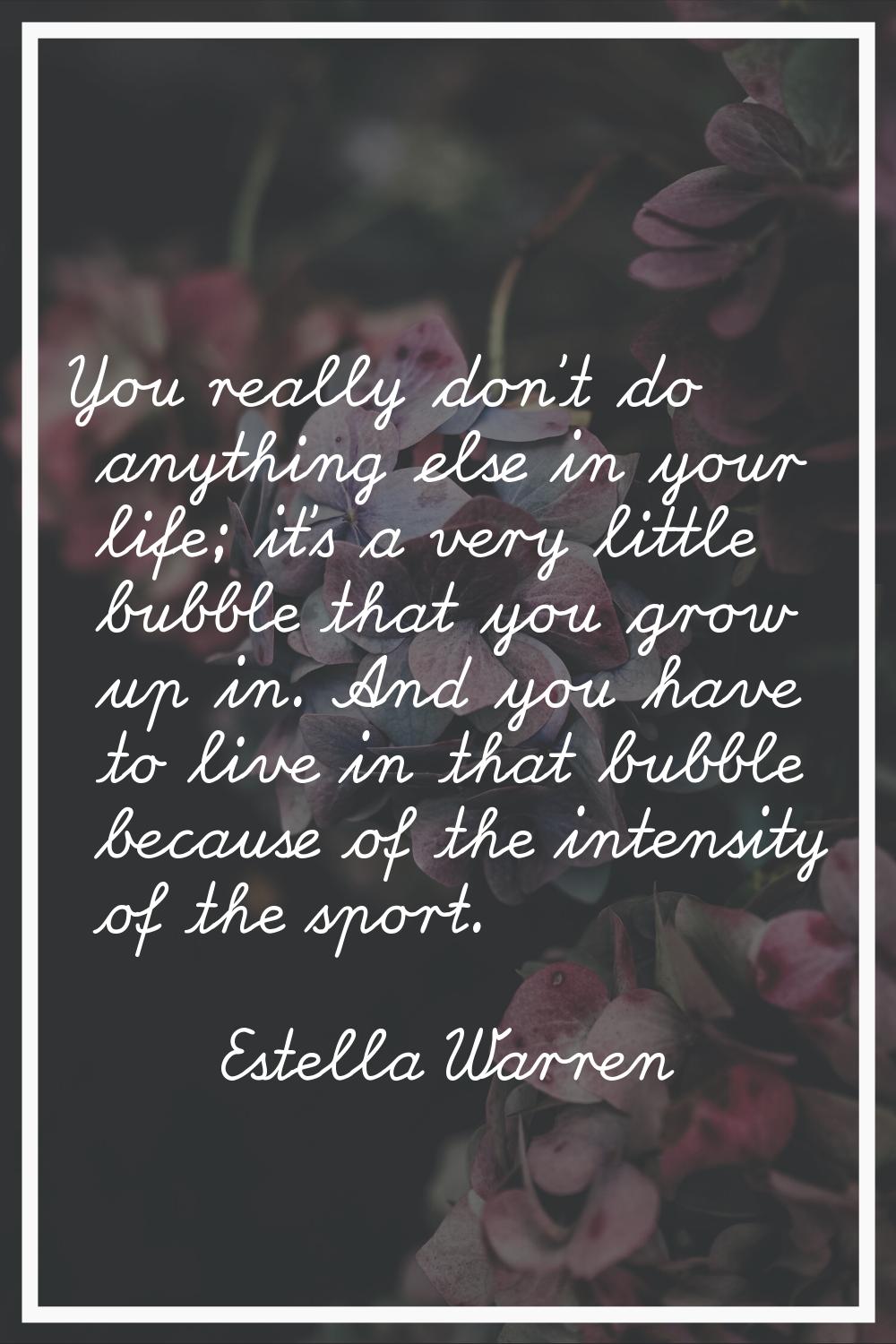 You really don't do anything else in your life; it's a very little bubble that you grow up in. And 