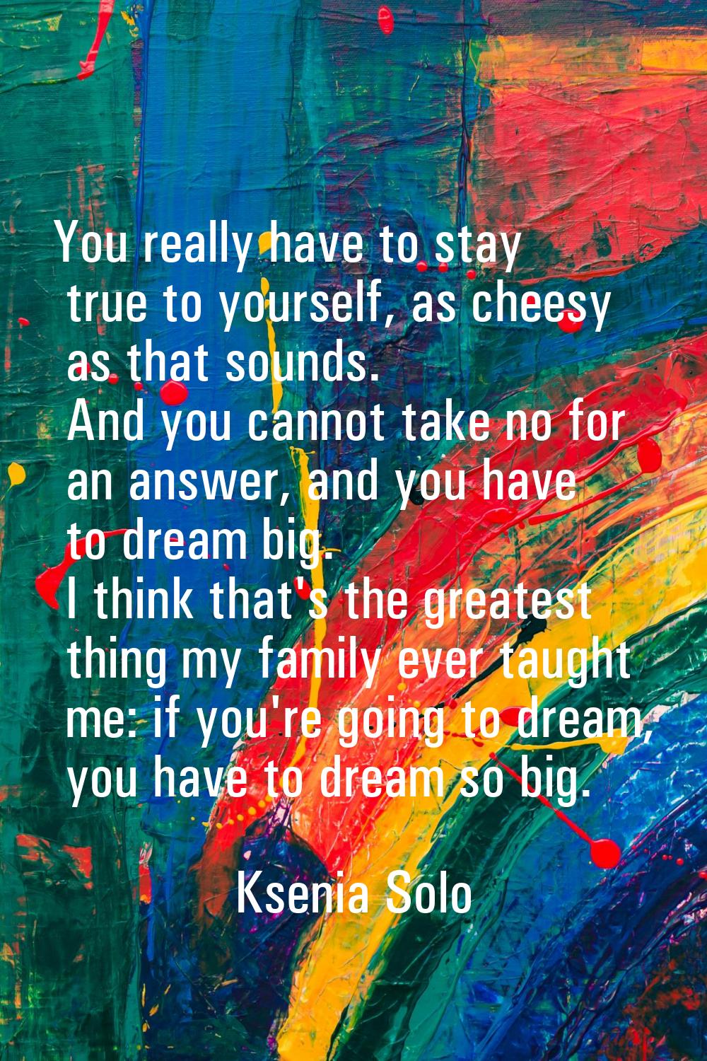 You really have to stay true to yourself, as cheesy as that sounds. And you cannot take no for an a