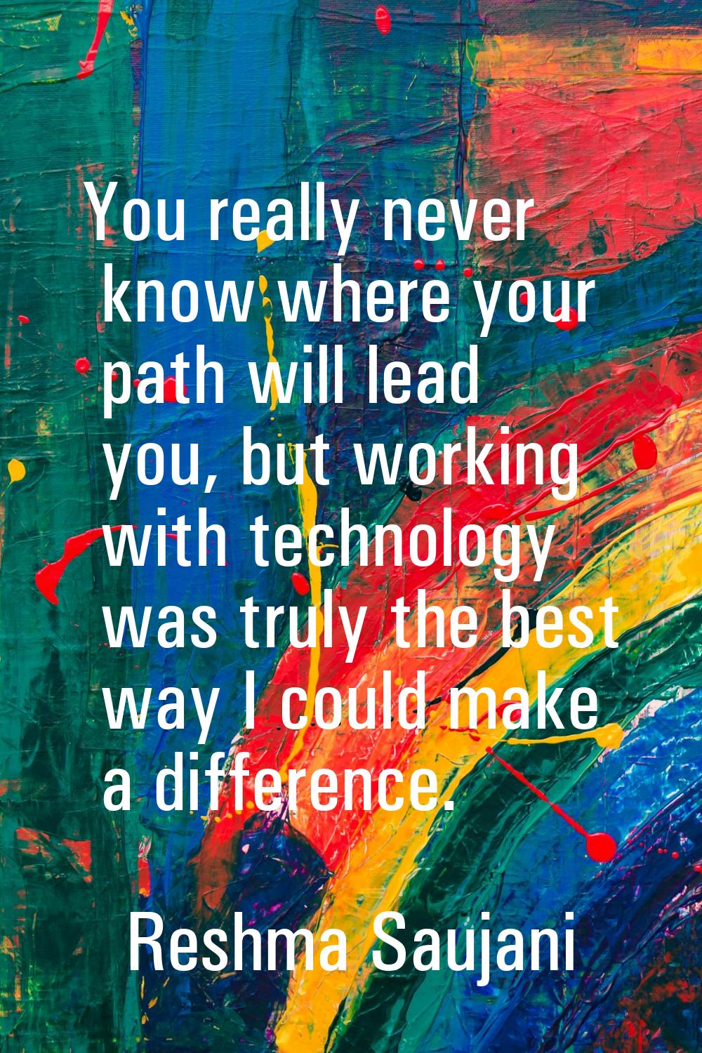 You really never know where your path will lead you, but working with technology was truly the best