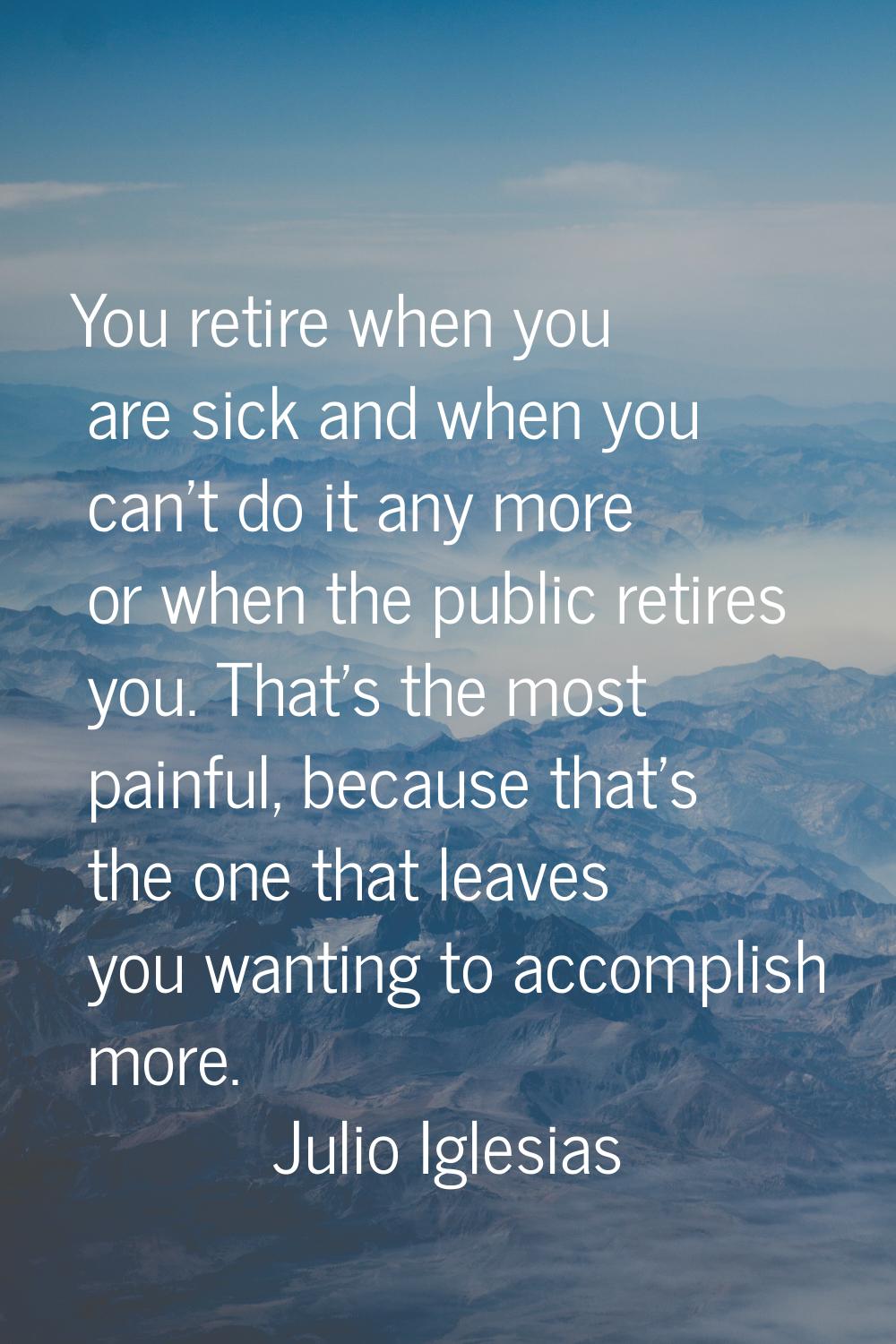 You retire when you are sick and when you can't do it any more or when the public retires you. That