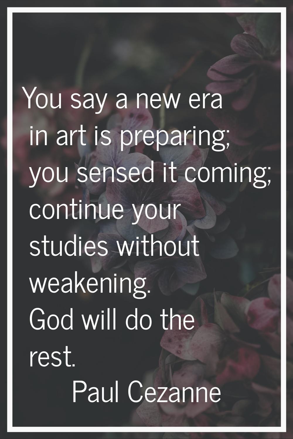 You say a new era in art is preparing; you sensed it coming; continue your studies without weakenin