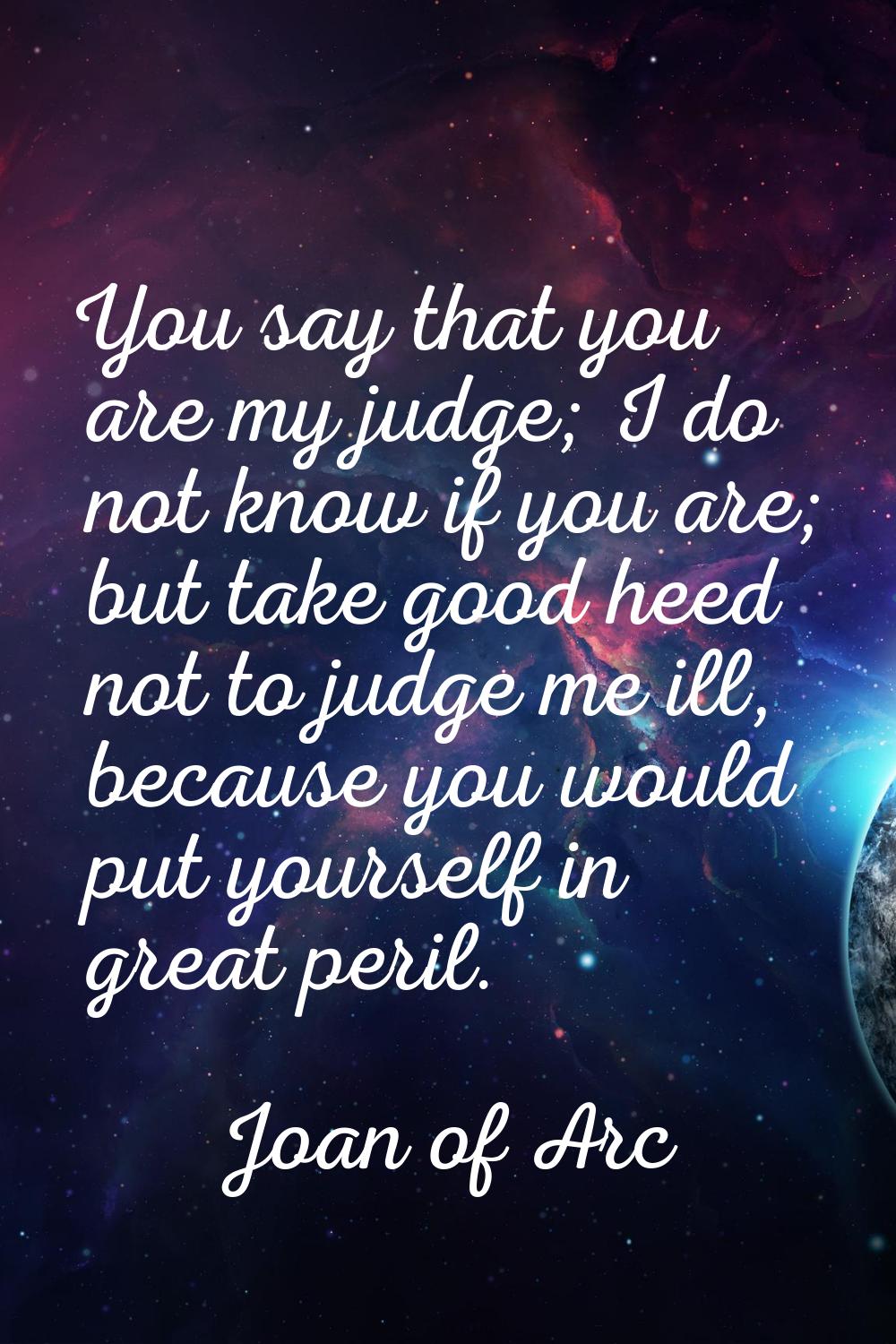 You say that you are my judge; I do not know if you are; but take good heed not to judge me ill, be