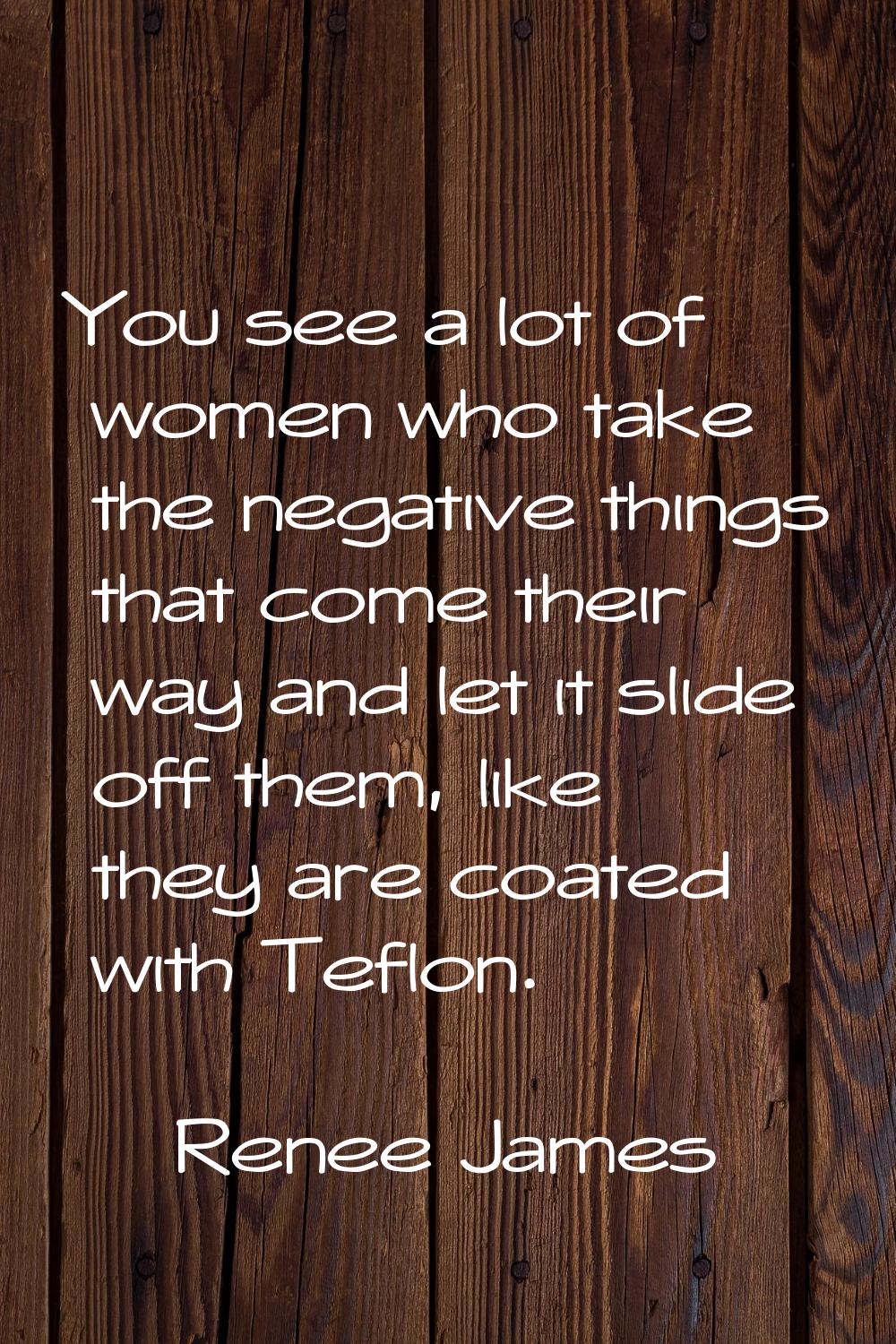 You see a lot of women who take the negative things that come their way and let it slide off them, 