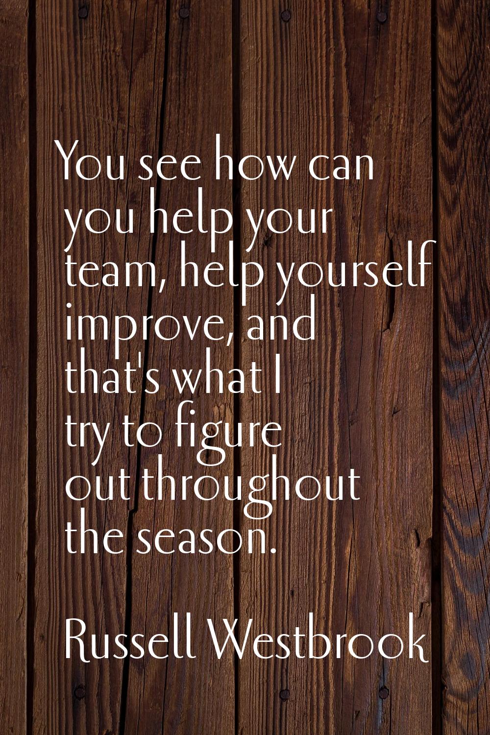 You see how can you help your team, help yourself improve, and that's what I try to figure out thro