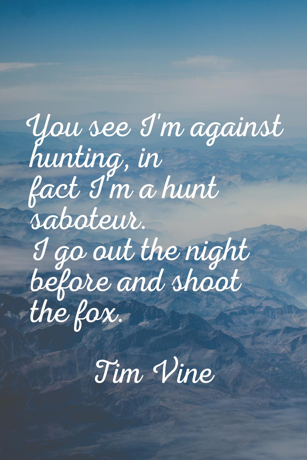 You see I'm against hunting, in fact I'm a hunt saboteur. I go out the night before and shoot the f
