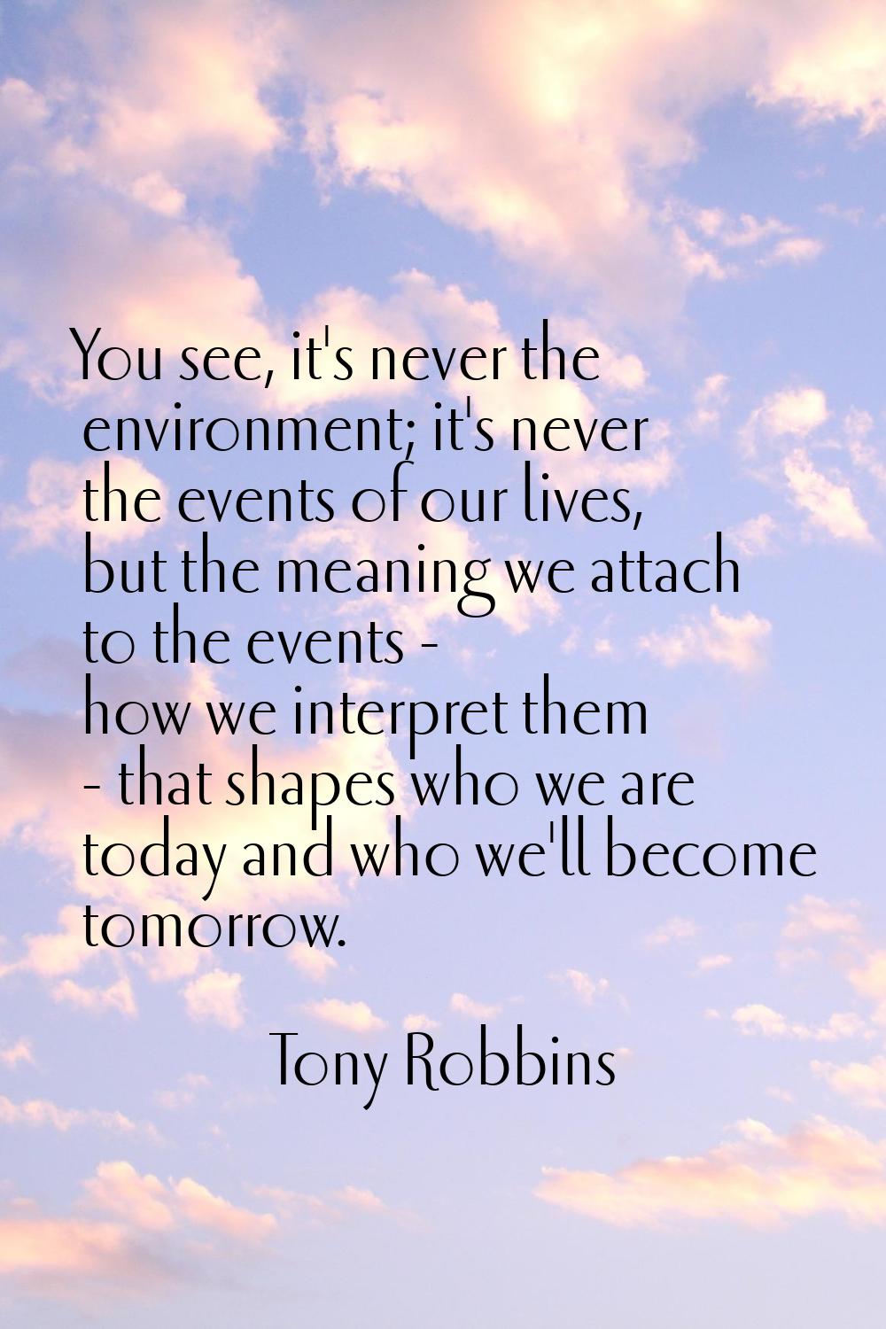 You see, it's never the environment; it's never the events of our lives, but the meaning we attach 