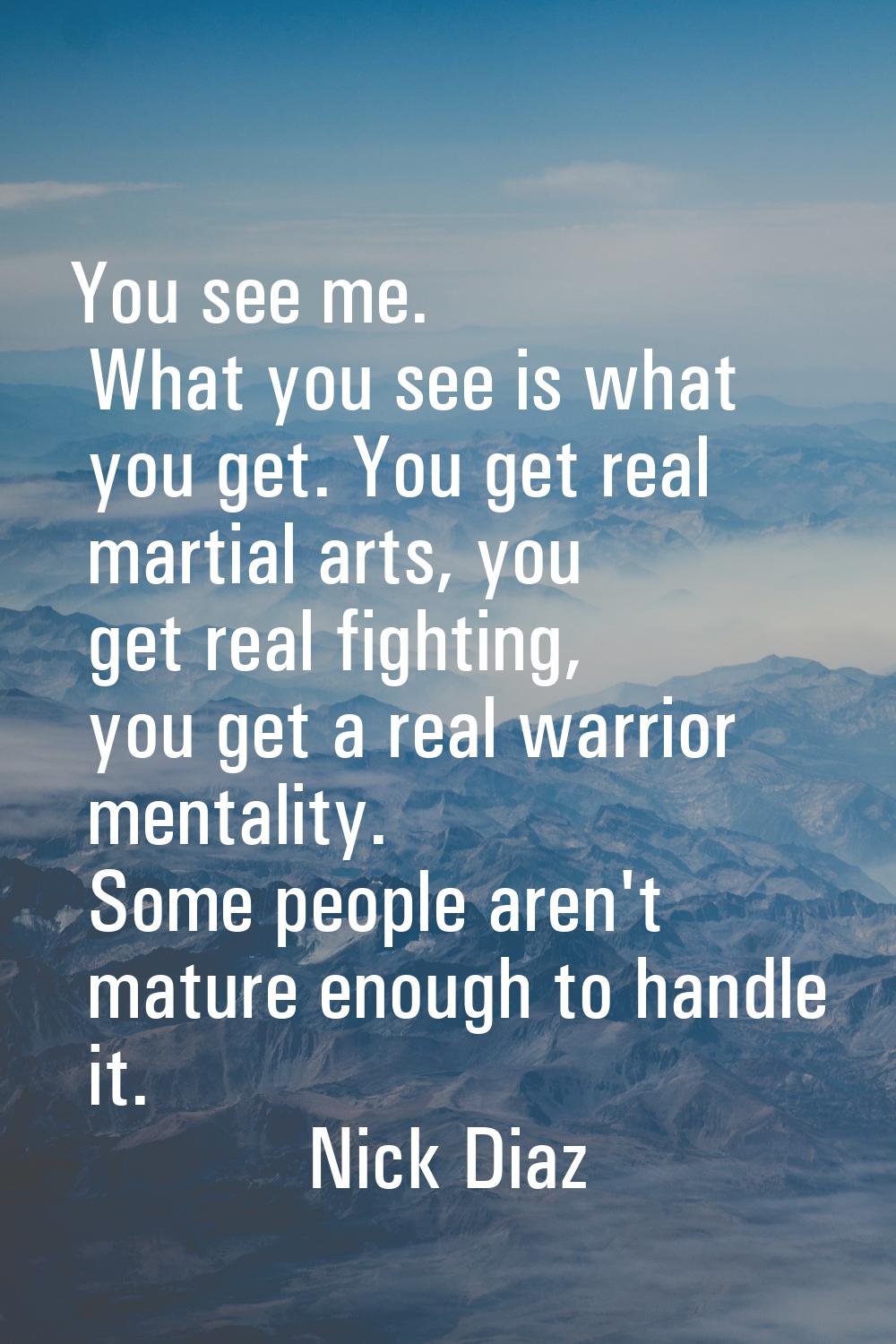 You see me. What you see is what you get. You get real martial arts, you get real fighting, you get