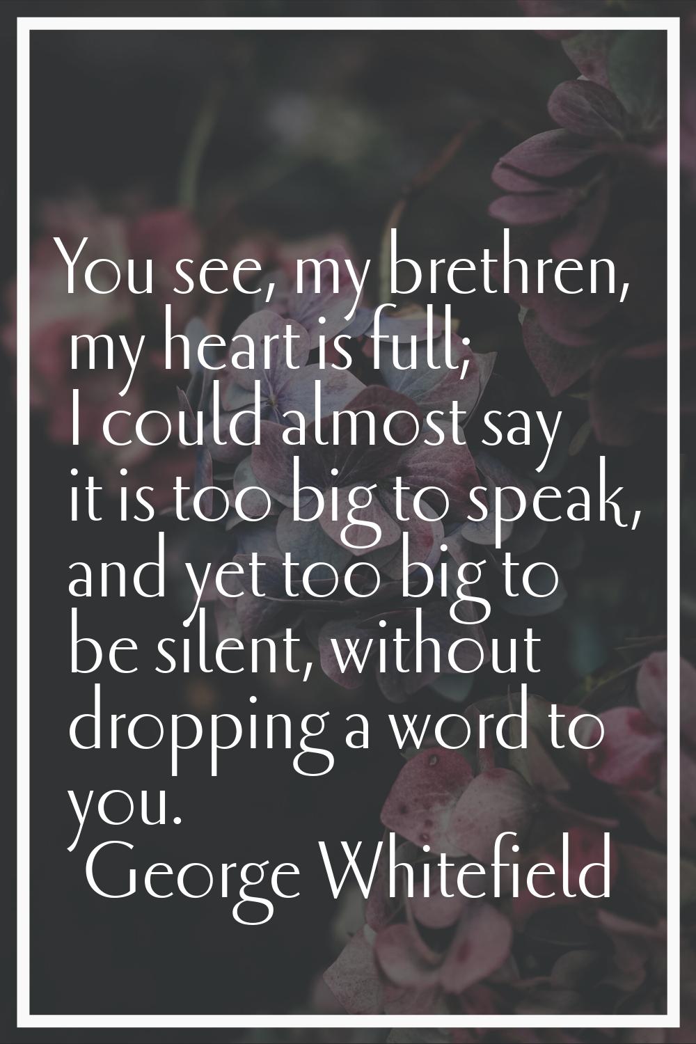 You see, my brethren, my heart is full; I could almost say it is too big to speak, and yet too big 