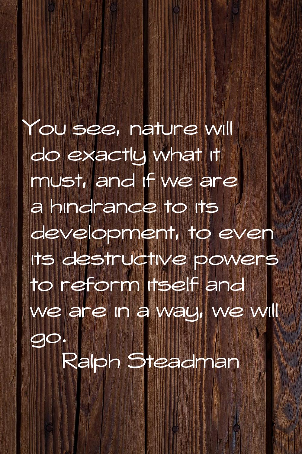 You see, nature will do exactly what it must, and if we are a hindrance to its development, to even
