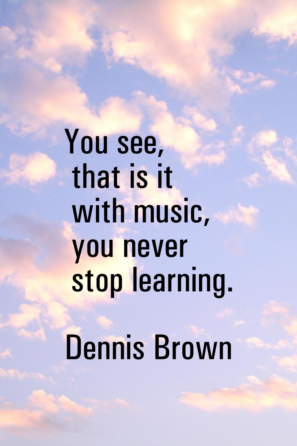 You see, that is it with music, you never stop learning.