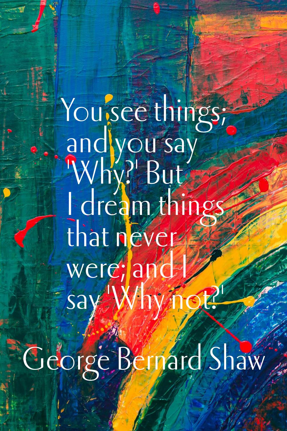 You see things; and you say 'Why?' But I dream things that never were; and I say 'Why not?'