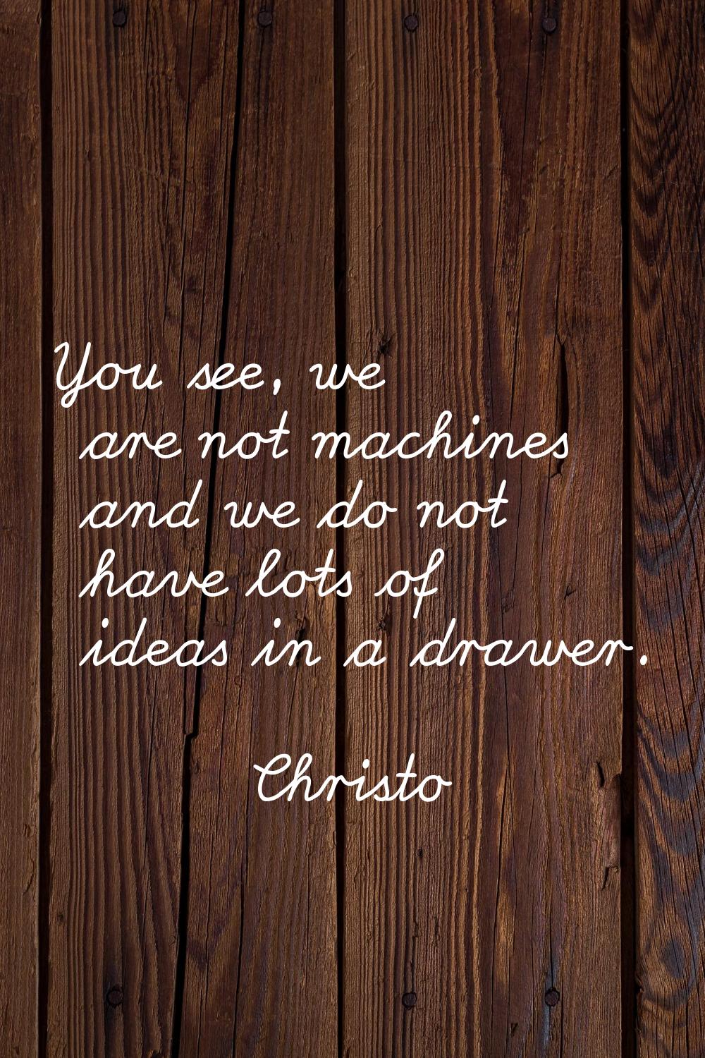 You see, we are not machines and we do not have lots of ideas in a drawer.