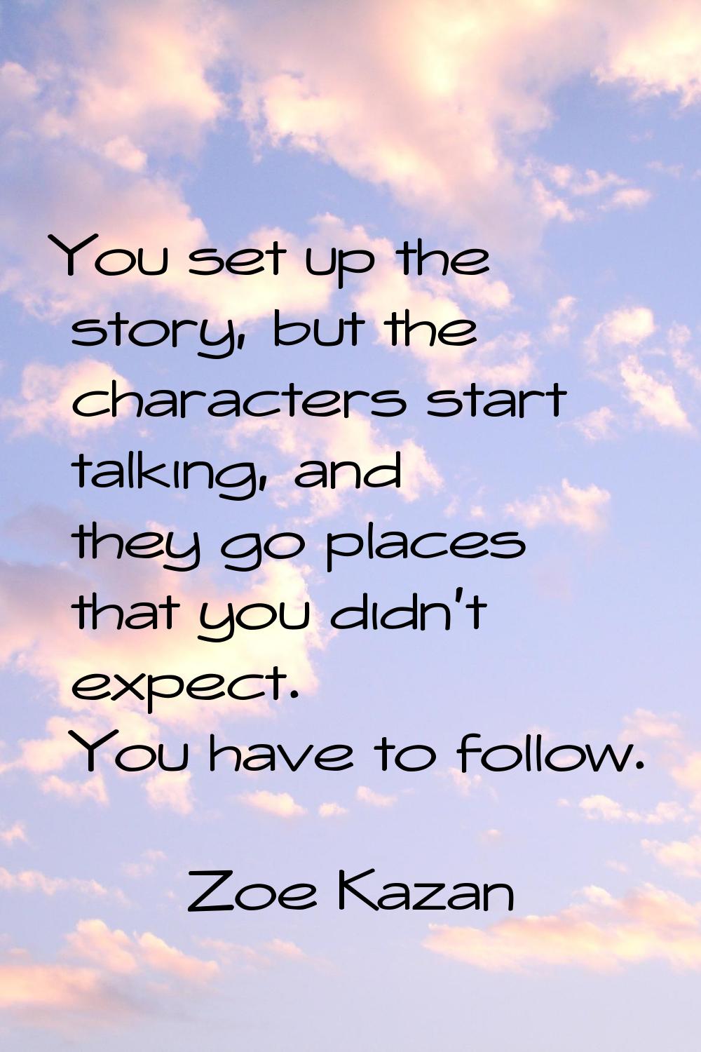 You set up the story, but the characters start talking, and they go places that you didn't expect. 