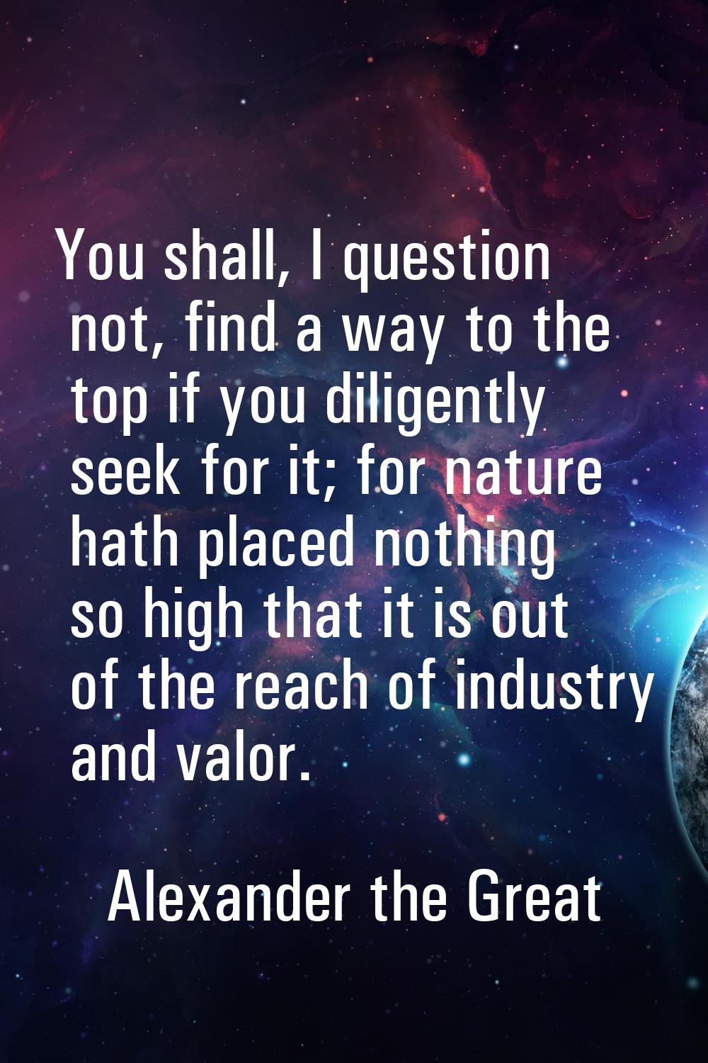 You shall, I question not, find a way to the top if you diligently seek for it; for nature hath pla