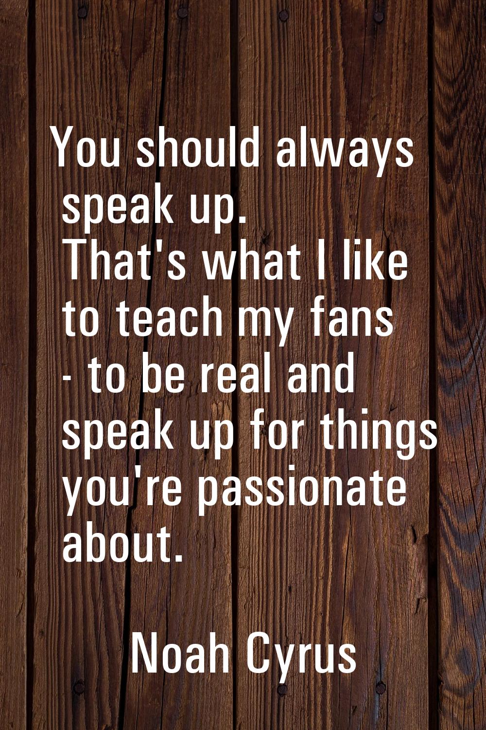 You should always speak up. That's what I like to teach my fans - to be real and speak up for thing