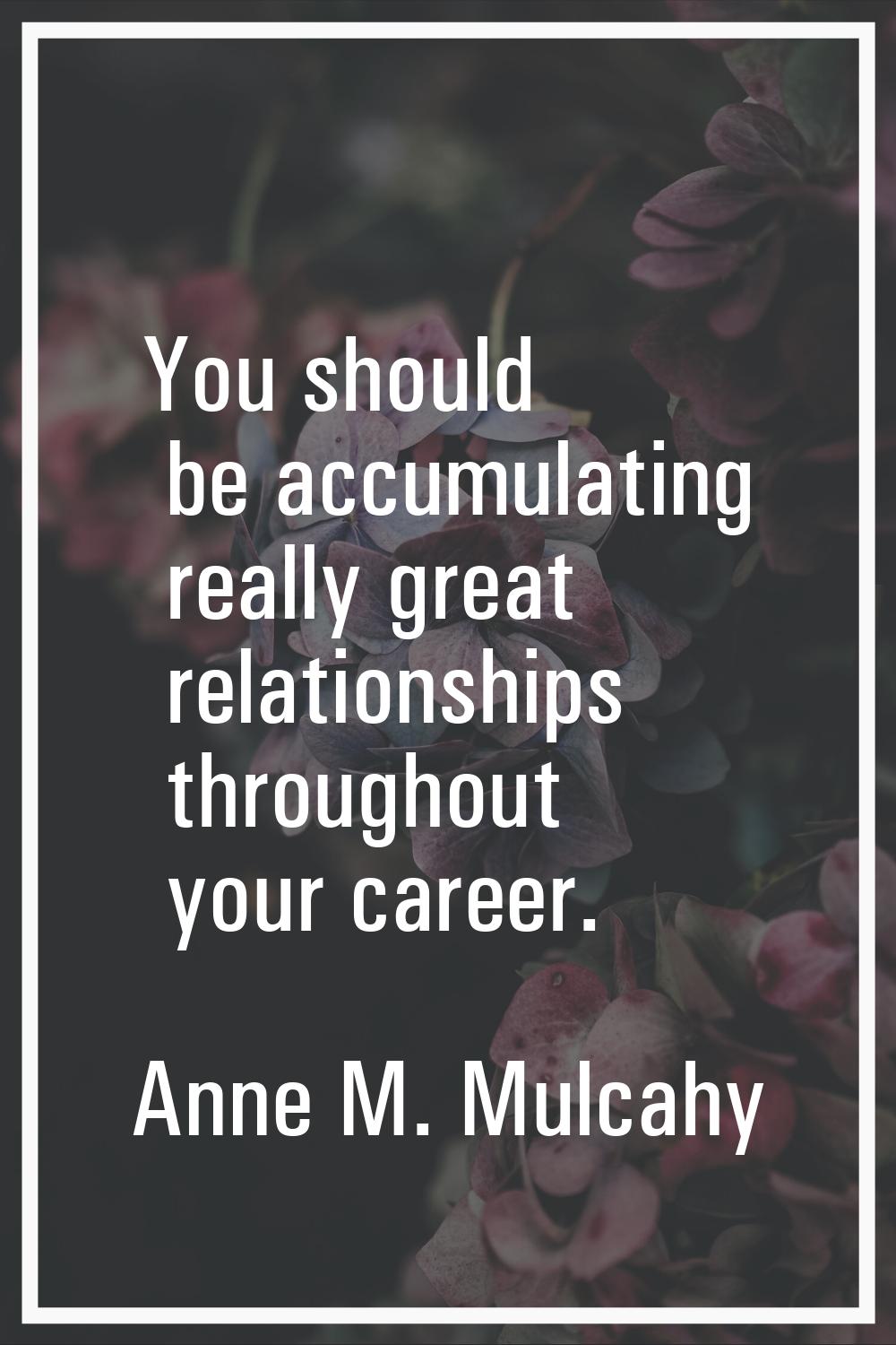 You should be accumulating really great relationships throughout your career.