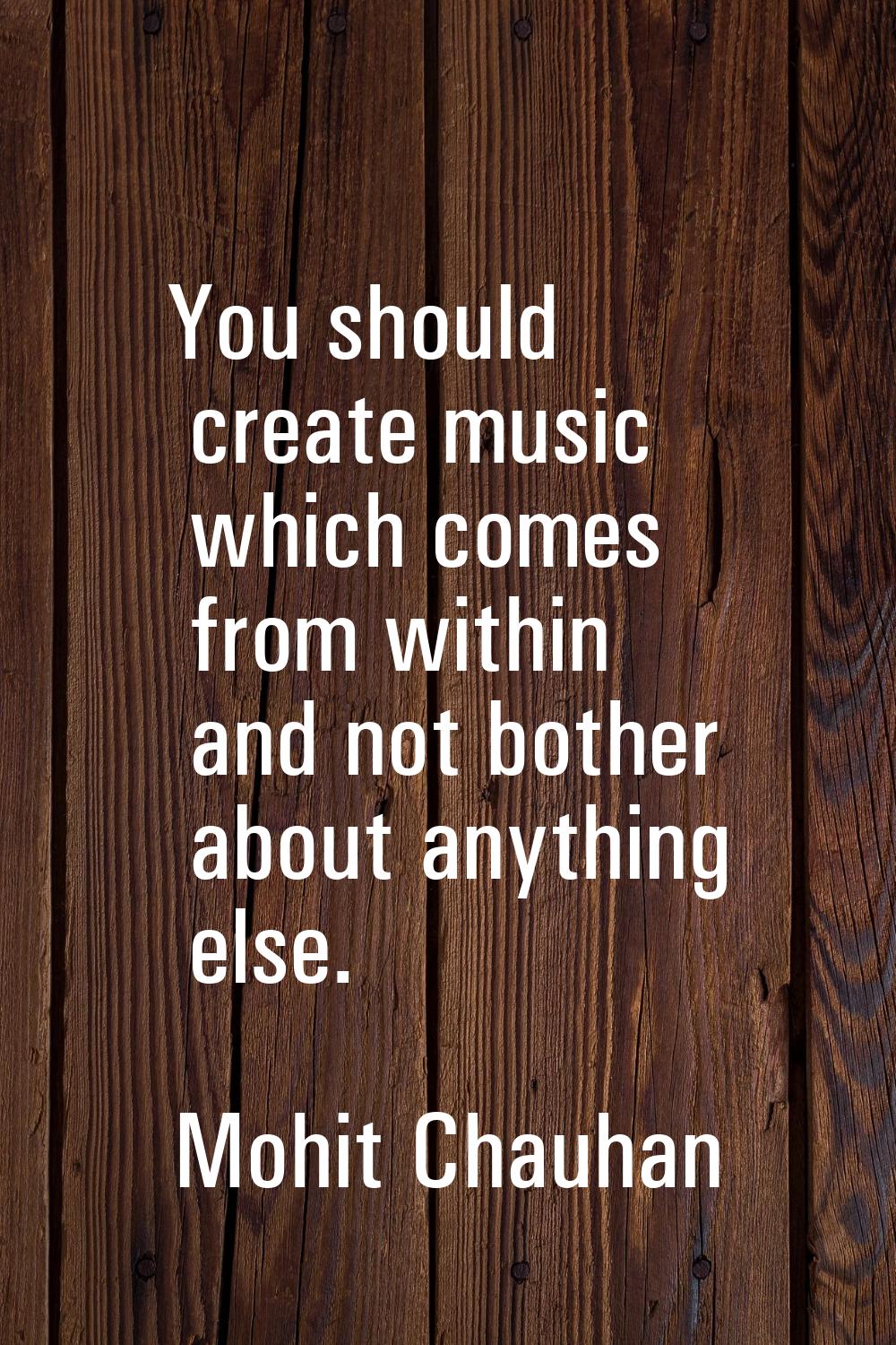 You should create music which comes from within and not bother about anything else.