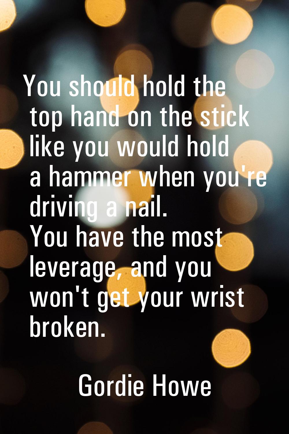 You should hold the top hand on the stick like you would hold a hammer when you're driving a nail. 