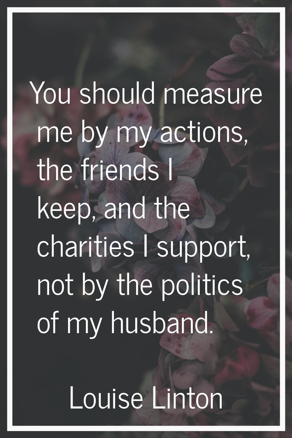 You should measure me by my actions, the friends I keep, and the charities I support, not by the po