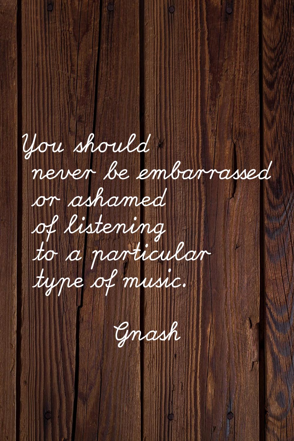 You should never be embarrassed or ashamed of listening to a particular type of music.