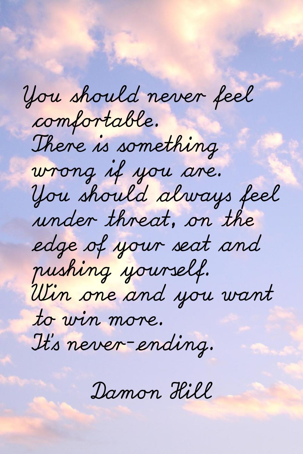 You should never feel comfortable. There is something wrong if you are. You should always feel unde