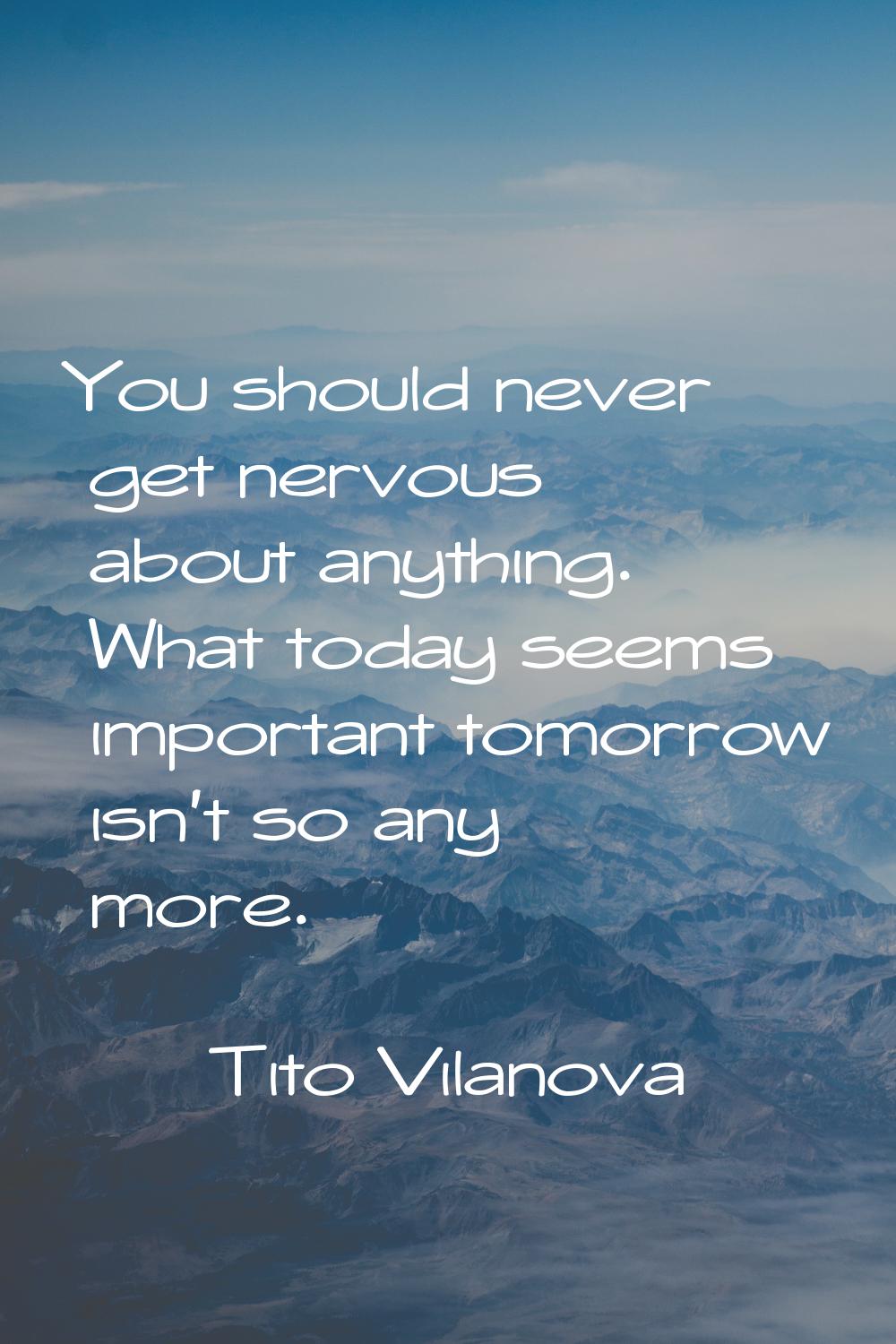 You should never get nervous about anything. What today seems important tomorrow isn't so any more.