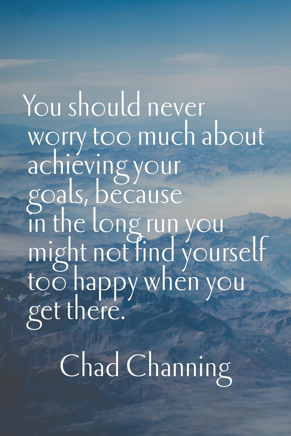 You should never worry too much about achieving your goals, because in the long run you might not f