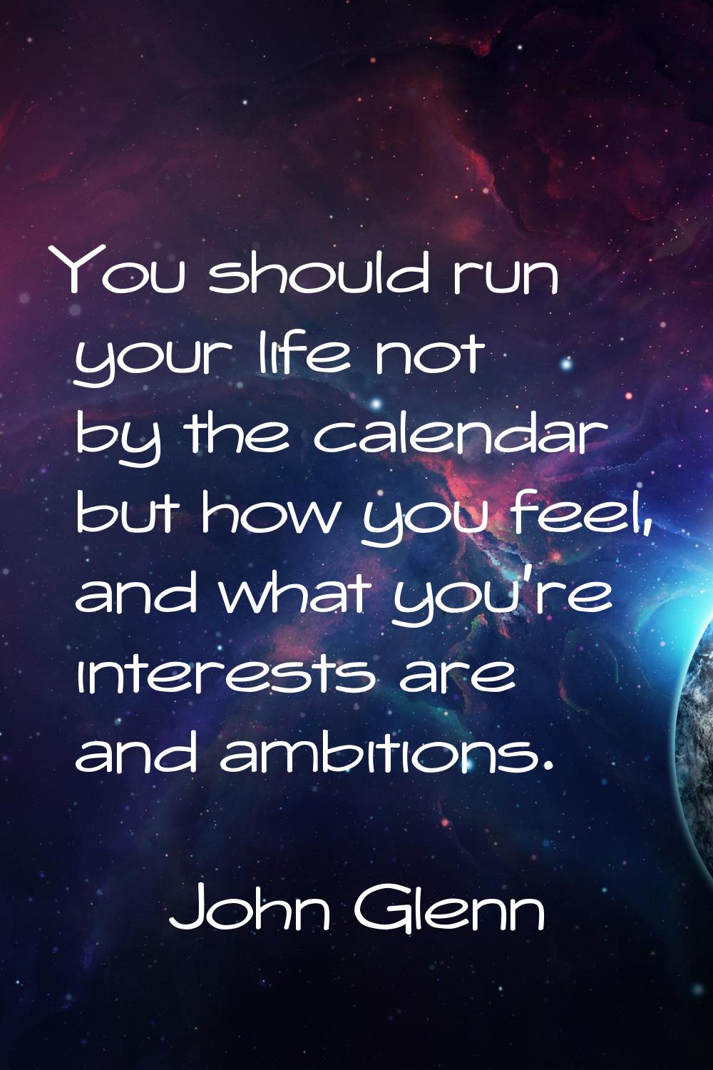 You should run your life not by the calendar but how you feel, and what you're interests are and am