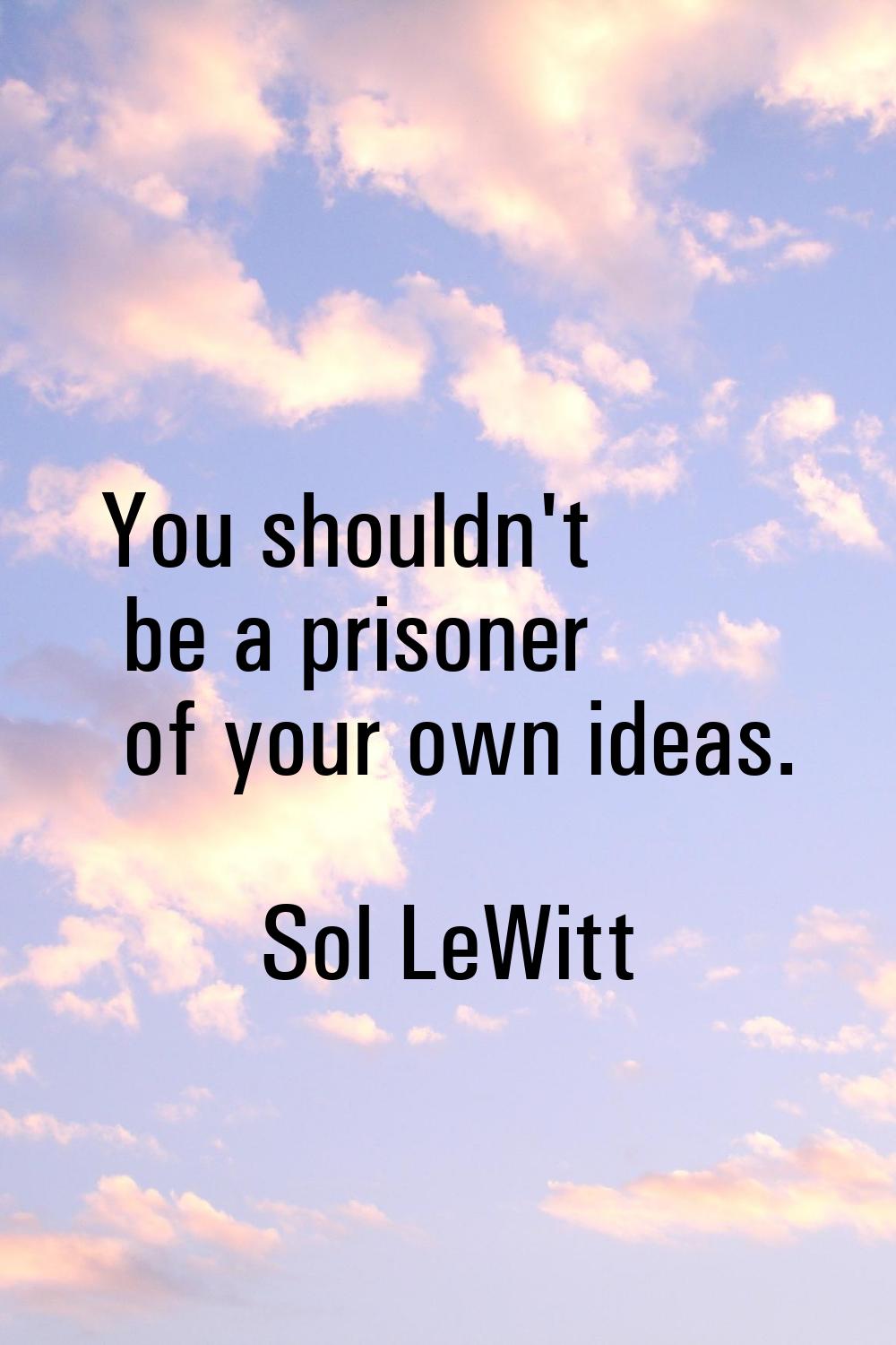 You shouldn't be a prisoner of your own ideas.