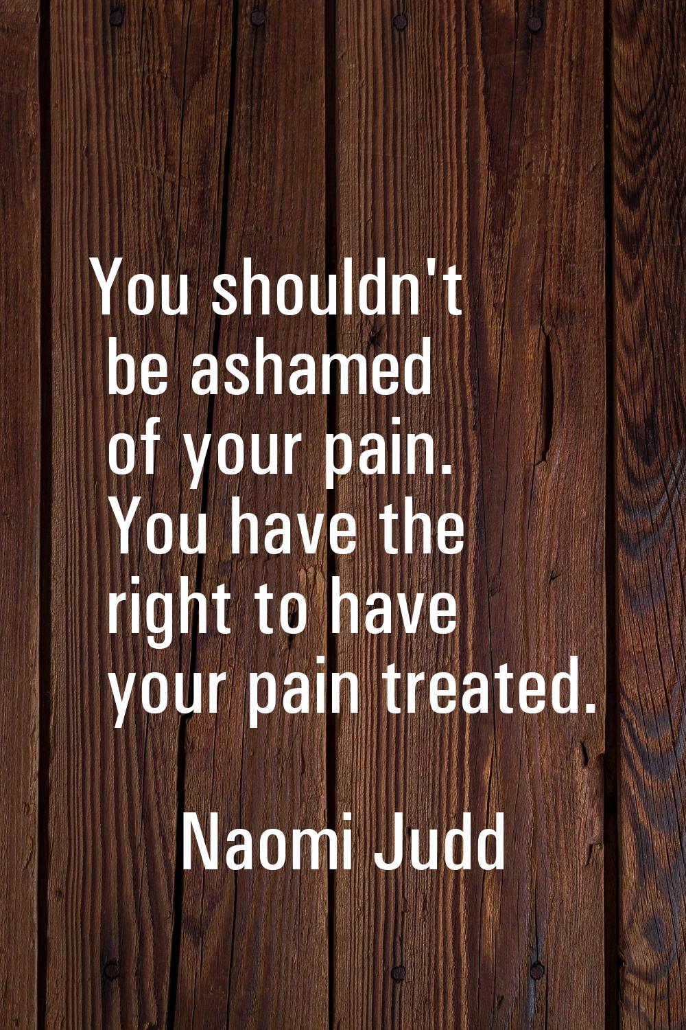You shouldn't be ashamed of your pain. You have the right to have your pain treated.