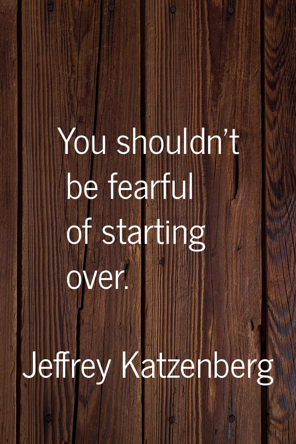 You shouldn't be fearful of starting over.