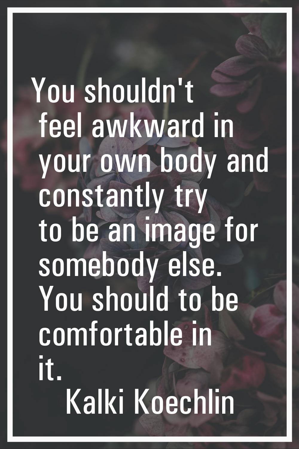 You shouldn't feel awkward in your own body and constantly try to be an image for somebody else. Yo