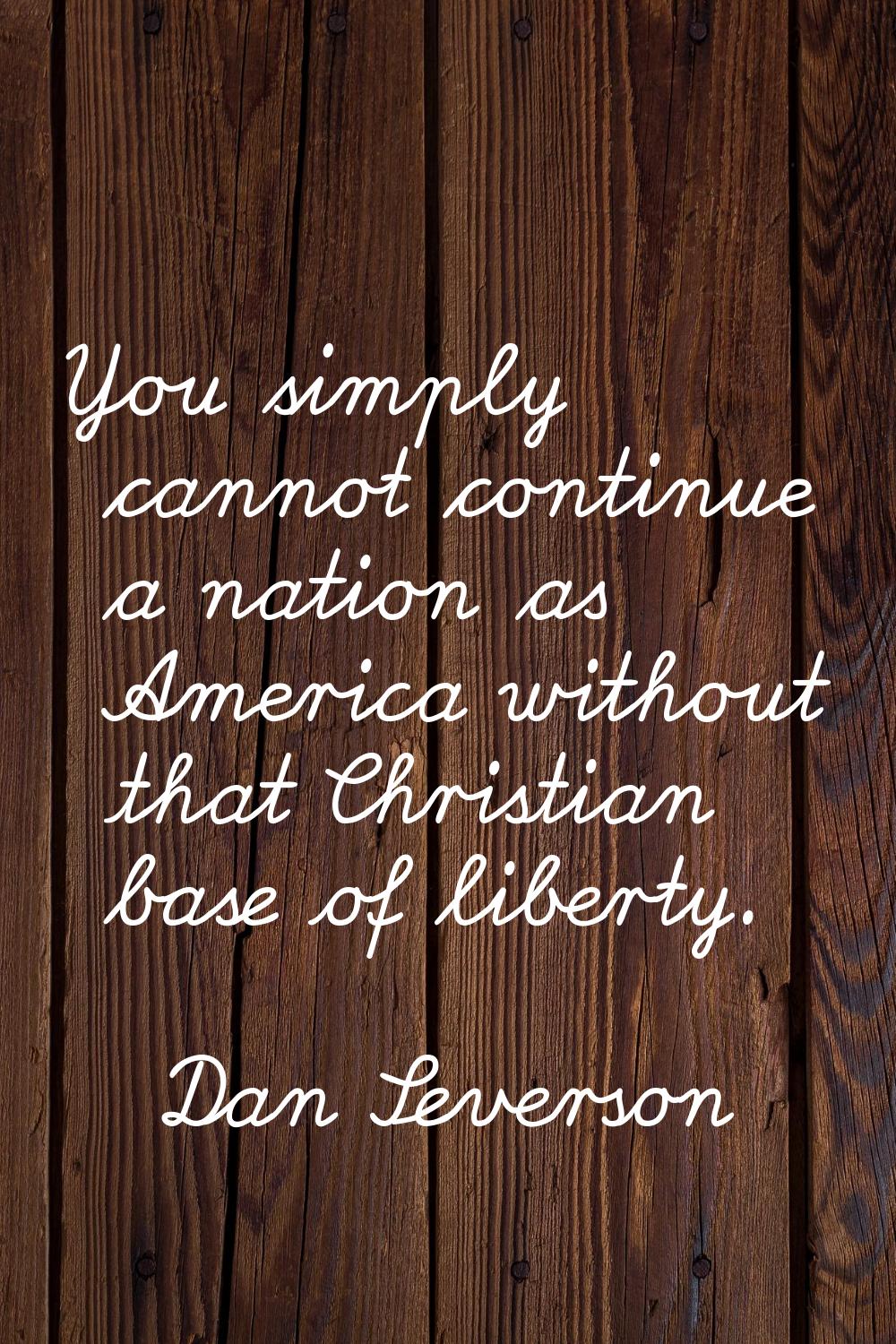 You simply cannot continue a nation as America without that Christian base of liberty.