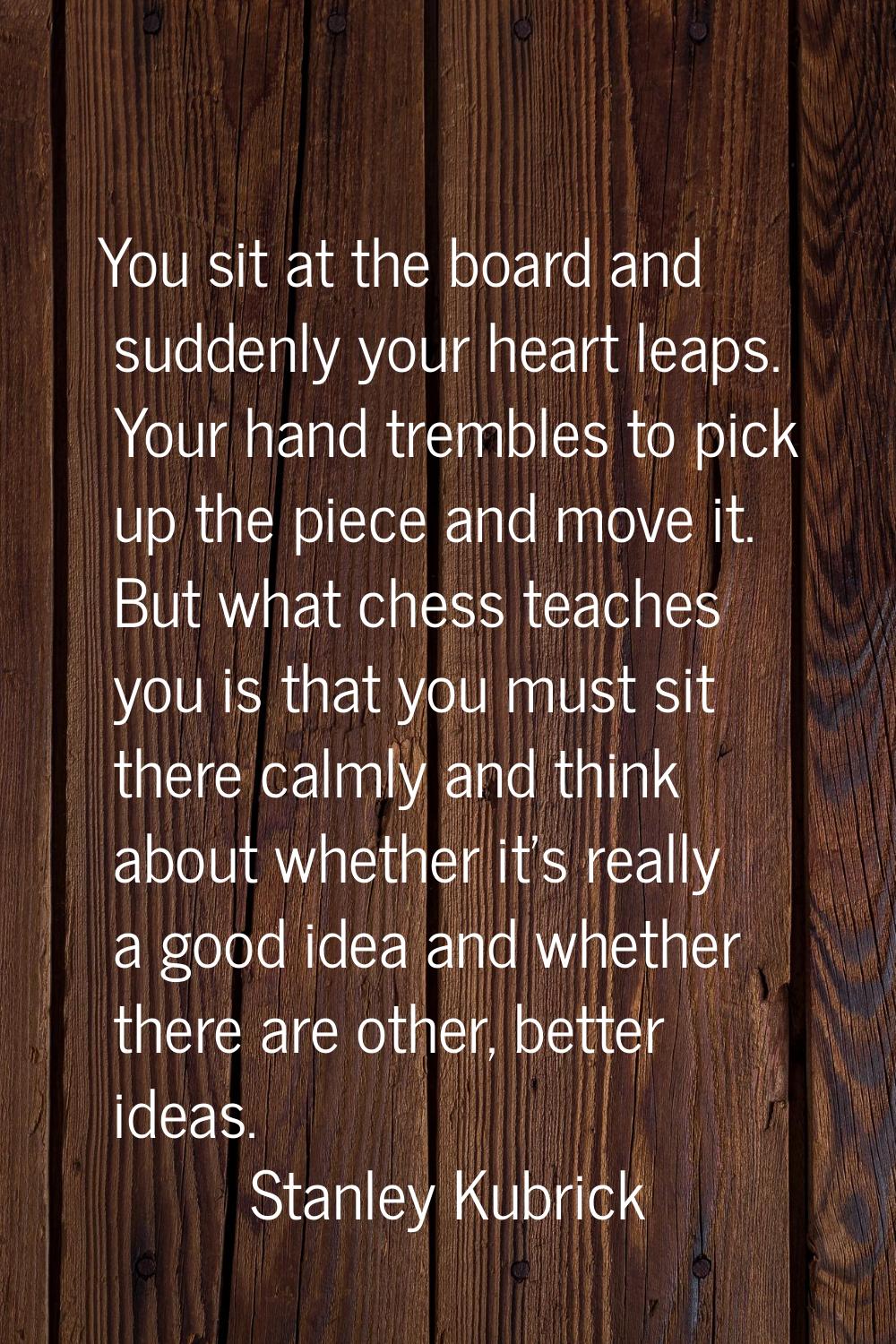 You sit at the board and suddenly your heart leaps. Your hand trembles to pick up the piece and mov